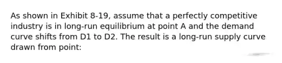 As shown in Exhibit 8-19, assume that a perfectly competitive industry is in long-run equilibrium at point A and the demand curve shifts from D1 to D2. The result is a long-run supply curve drawn from point: