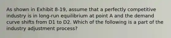 As shown in Exhibit 8-19, assume that a perfectly competitive industry is in long-run equilibrium at point A and the demand curve shifts from D1 to D2. Which of the following is a part of the industry adjustment process?