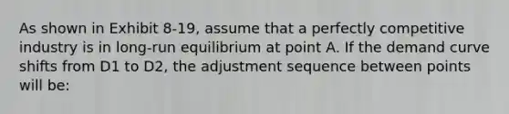 As shown in Exhibit 8-19, assume that a perfectly competitive industry is in long-run equilibrium at point A. If the demand curve shifts from D1 to D2, the adjustment sequence between points will be: