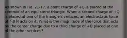 As shown in Fig. 21-17, a point charge of +Q is placed at the centroid of an equilateral triangle. When a second charge of +Q is placed at one of the triangle's vertices, an electrostatic force of 4.0 N acts on it. What is the magnitude of the force that acts on the center charge due to a third charge of +Q placed at one of the other vertices?