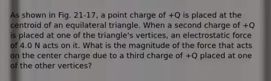 As shown in Fig. 21-17, a point charge of +Q is placed at the centroid of an equilateral triangle. When a second charge of +Q is placed at one of the triangle's vertices, an electrostatic force of 4.0 N acts on it. What is the magnitude of the force that acts on the center charge due to a third charge of +Q placed at one of the other vertices?