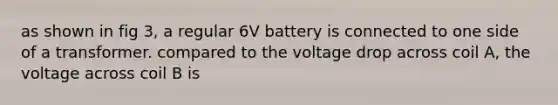 as shown in fig 3, a regular 6V battery is connected to one side of a transformer. compared to the voltage drop across coil A, the voltage across coil B is