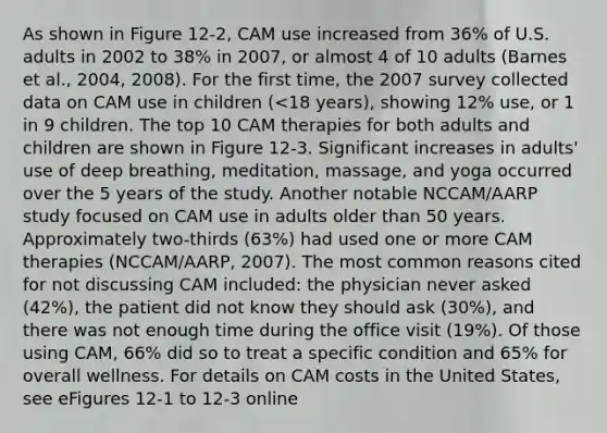 As shown in Figure 12-2, CAM use increased from 36% of U.S. adults in 2002 to 38% in 2007, or almost 4 of 10 adults (Barnes et al., 2004, 2008). For the first time, the 2007 survey collected data on CAM use in children (<18 years), showing 12% use, or 1 in 9 children. The top 10 CAM therapies for both adults and children are shown in Figure 12-3. Significant increases in adults' use of deep breathing, meditation, massage, and yoga occurred over the 5 years of the study. Another notable NCCAM/AARP study focused on CAM use in adults older than 50 years. Approximately two-thirds (63%) had used one or more CAM therapies (NCCAM/AARP, 2007). The most common reasons cited for not discussing CAM included: the physician never asked (42%), the patient did not know they should ask (30%), and there was not enough time during the office visit (19%). Of those using CAM, 66% did so to treat a specific condition and 65% for overall wellness. For details on CAM costs in the United States, see eFigures 12-1 to 12-3 online