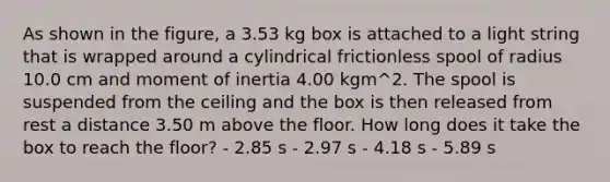 As shown in the figure, a 3.53 kg box is attached to a light string that is wrapped around a cylindrical frictionless spool of radius 10.0 cm and moment of inertia 4.00 kgm^2. The spool is suspended from the ceiling and the box is then released from rest a distance 3.50 m above the floor. How long does it take the box to reach the floor? - 2.85 s - 2.97 s - 4.18 s - 5.89 s