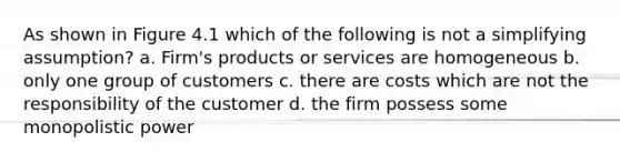 As shown in Figure 4.1 which of the following is not a simplifying assumption? a. Firm's products or services are homogeneous b. only one group of customers c. there are costs which are not the responsibility of the customer d. the firm possess some monopolistic power