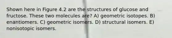 Shown here in Figure 4.2 are the structures of glucose and fructose. These two molecules are? A) geometric isotopes. B) enantiomers. C) geometric isomers. D) structural isomers. E) nonisotopic isomers.