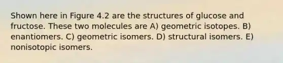 Shown here in Figure 4.2 are the structures of glucose and fructose. These two molecules are A) geometric isotopes. B) enantiomers. C) geometric isomers. D) structural isomers. E) nonisotopic isomers.