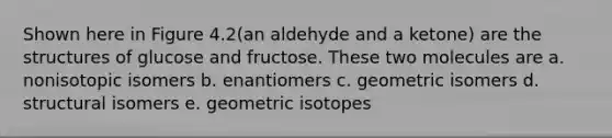 Shown here in Figure 4.2(an aldehyde and a ketone) are the structures of glucose and fructose. These two molecules are a. nonisotopic isomers b. enantiomers c. geometric isomers d. structural isomers e. geometric isotopes