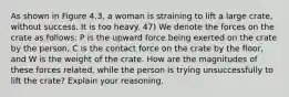 As shown in Figure 4.3, a woman is straining to lift a large crate, without success. It is too heavy. 47) We denote the forces on the crate as follows: P is the upward force being exerted on the crate by the person, C is the contact force on the crate by the floor, and W is the weight of the crate. How are the magnitudes of these forces related, while the person is trying unsuccessfully to lift the crate? Explain your reasoning.