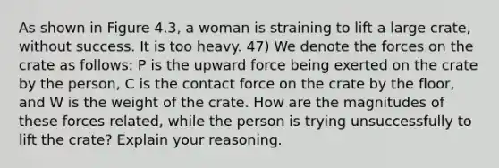 As shown in Figure 4.3, a woman is straining to lift a large crate, without success. It is too heavy. 47) We denote the forces on the crate as follows: P is the upward force being exerted on the crate by the person, C is the contact force on the crate by the floor, and W is the weight of the crate. How are the magnitudes of these forces related, while the person is trying unsuccessfully to lift the crate? Explain your reasoning.