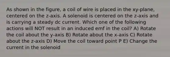 As shown in the figure, a coil of wire is placed in the xy-plane, centered on the z-axis. A solenoid is centered on the z-axis and is carrying a steady dc current. Which one of the following actions will NOT result in an induced emf in the coil? A) Rotate the coil about the y-axis B) Rotate about the x-axis C) Rotate about the z-axis D) Move the coil toward point P E) Change the current in the solenoid