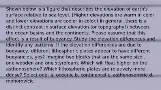 Shown below is a figure that describes the elevation of earth's surface relative to sea level. (Higher elevations are warm in color and lower elevations are cooler in color.) In general, there is a distinct contrast in surface elevation (or topography!) between the ocean basins and the continents. Please assume that this effect is a result of buoyancy. Study the elevation differences and identify any patterns. If the elevation differences are due to buoyancy, different lithospheric plates appear to have different buoyancies, yes? Imagine two blocks that are the same size... one wooden and one styrofoam. Which will float higher on the asthenosphere? Which lithospheric plates are relatively more dense? Select one: a. oceanic b. continental c. asthenospheric d. mohorovicic