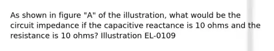 As shown in figure "A" of the illustration, what would be the circuit impedance if the capacitive reactance is 10 ohms and the resistance is 10 ohms? Illustration EL-0109