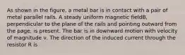 As shown in the figure, a metal bar is in contact with a pair of metal parallel rails. A steady uniform magnetic fieldB, perpendicular to the plane of the rails and pointing outward from the page, is present. The bar is in downward motion with velocity of magnitude ν. The direction of the induced current through the resistor R is