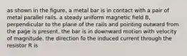 as shown in the figure, a metal bar is in contact with a pair of metal parallel rails. a steady uniform magnetic field B, perpendicular to the plane of the rails and pointing outward from the page is present. the bar is in downward motion with velocity of magnitude. the direction fo the induced current through the resistor R is