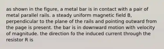 as shown in the figure, a metal bar is in contact with a pair of metal parallel rails. a steady uniform magnetic field B, perpendicular to the plane of the rails and pointing outward from the page is present. the bar is in downward motion with velocity of magnitude. the direction fo the induced current through the resistor R is