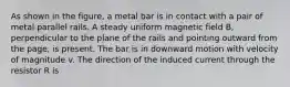 As shown in the figure, a metal bar is in contact with a pair of metal parallel rails. A steady uniform magnetic field B, perpendicular to the plane of the rails and pointing outward from the page, is present. The bar is in downward motion with velocity of magnitude v. The direction of the induced current through the resistor R is