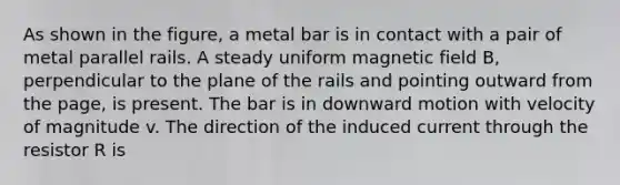 As shown in the figure, a metal bar is in contact with a pair of metal parallel rails. A steady uniform magnetic field B, perpendicular to the plane of the rails and pointing outward from the page, is present. The bar is in downward motion with velocity of magnitude v. The direction of the induced current through the resistor R is