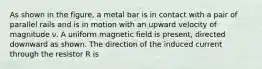 As shown in the figure, a metal bar is in contact with a pair of parallel rails and is in motion with an upward velocity of magnitude ν. A uniform magnetic field is present, directed downward as shown. The direction of the induced current through the resistor R is