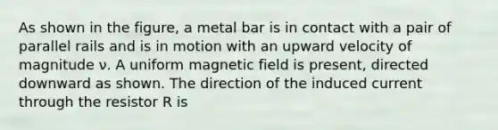 As shown in the figure, a metal bar is in contact with a pair of parallel rails and is in motion with an upward velocity of magnitude ν. A uniform magnetic field is present, directed downward as shown. The direction of the induced current through the resistor R is