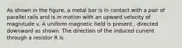 As shown in the figure, a metal bar is in contact with a pair of parallel rails and is in motion with an upward velocity of magnitude v. A uniform magnetic field is present , directed downward as shown. The direction of the induced current through a resistor R is