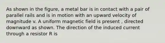 As shown in the figure, a metal bar is in contact with a pair of parallel rails and is in motion with an upward velocity of magnitude v. A uniform magnetic field is present , directed downward as shown. The direction of the induced current through a resistor R is