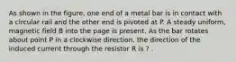 As shown in the figure, one end of a metal bar is in contact with a circular rail and the other end is pivoted at P. A steady uniform, magnetic field B into the page is present. As the bar rotates about point P in a clockwise direction, the direction of the induced current through the resistor R is ? .