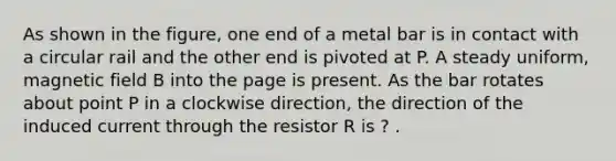 As shown in the figure, one end of a metal bar is in contact with a circular rail and the other end is pivoted at P. A steady uniform, magnetic field B into the page is present. As the bar rotates about point P in a clockwise direction, the direction of the induced current through the resistor R is ? .