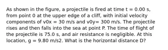 As shown in the figure, a projectile is fired at time t = 0.00 s, from point 0 at the upper edge of a cliff, with initial velocity components of v0x = 30 m/s and v0y= 300 m/s. The projectile rises and then falls into the sea at point P. The time of flight of the projectile is 75.0 s, and air resistance is negligible. At this location, g = 9.80 m/s2. What is the horizontal distance D?