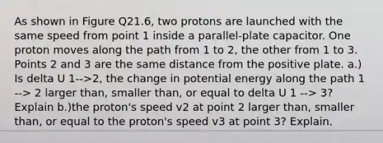 As shown in Figure Q21.6, two protons are launched with the same speed from point 1 inside a parallel-plate capacitor. One proton moves along the path from 1 to 2, the other from 1 to 3. Points 2 and 3 are the same distance from the positive plate. a.) Is delta U 1-->2, the change in potential energy along the path 1 --> 2 larger than, smaller than, or equal to delta U 1 --> 3? Explain b.)the proton's speed v2 at point 2 larger than, smaller than, or equal to the proton's speed v3 at point 3? Explain.