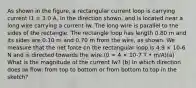 As shown in the figure, a rectangular current loop is carrying current I1 = 3.0 A, in the direction shown, and is located near a long wire carrying a current Iw. The long wire is parallel to the sides of the rectangle. The rectangle loop has length 0.80 m and its sides are 0.10 m and 0.70 m from the wire, as shown. We measure that the net force on the rectangular loop is 4.9 × 10-6 N and is directed towards the wire.(0 = 4 × 10-7 T • m/A)(a) What is the magnitude of the current Iw? (b) In which direction does Iw flow: from top to bottom or from bottom to top in the sketch?