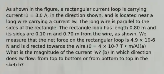 As shown in the figure, a rectangular current loop is carrying current I1 = 3.0 A, in the direction shown, and is located near a long wire carrying a current Iw. The long wire is parallel to the sides of the rectangle. The rectangle loop has length 0.80 m and its sides are 0.10 m and 0.70 m from the wire, as shown. We measure that the net force on the rectangular loop is 4.9 × 10-6 N and is directed towards the wire.(0 = 4 × 10-7 T • m/A)(a) What is the magnitude of the current Iw? (b) In which direction does Iw flow: from top to bottom or from bottom to top in the sketch?