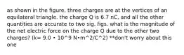 as shown in the figure, three charges are at the vertices of an equilateral triangle. the charge Q is 6.7 nC, and all the other quantities are accurate to two sig. figs. what is the magnitude of the net electric force on the charge Q due to the other two charges? (k= 9.0 • 10^9 N•m^2/C^2) **don't worry about this one