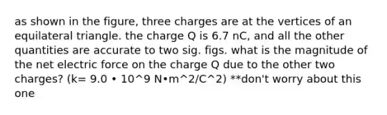 as shown in the figure, three charges are at the vertices of an equilateral triangle. the charge Q is 6.7 nC, and all the other quantities are accurate to two sig. figs. what is the magnitude of the net electric force on the charge Q due to the other two charges? (k= 9.0 • 10^9 N•m^2/C^2) **don't worry about this one