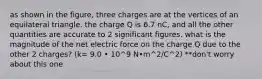 as shown in the figure, three charges are at the vertices of an equilateral triangle. the charge Q is 6.7 nC, and all the other quantities are accurate to 2 significant figures. what is the magnitude of the net electric force on the charge Q due to the other 2 charges? (k= 9.0 • 10^9 N•m^2/C^2) **don't worry about this one