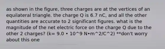 as shown in the figure, three charges are at the vertices of an equilateral triangle. the charge Q is 6.7 nC, and all the other quantities are accurate to 2 significant figures. what is the magnitude of the net electric force on the charge Q due to the other 2 charges? (k= 9.0 • 10^9 N•m^2/C^2) **don't worry about this one