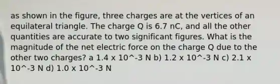 as shown in the figure, three charges are at the vertices of an equilateral triangle. The charge Q is 6.7 nC, and all the other quantities are accurate to two significant figures. What is the magnitude of the net electric force on the charge Q due to the other two charges? a 1.4 x 10^-3 N b) 1.2 x 10^-3 N c) 2.1 x 10^-3 N d) 1.0 x 10^-3 N