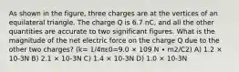 As shown in the figure, three charges are at the vertices of an equilateral triangle. The charge Q is 6.7 nC, and all the other quantities are accurate to two significant figures. What is the magnitude of the net electric force on the charge Q due to the other two charges? (k= 1/4πε0=9.0 × 109 N ∙ m2/C2) A) 1.2 × 10-3N B) 2.1 × 10-3N C) 1.4 × 10-3N D) 1.0 × 10-3N