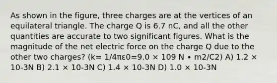 As shown in the figure, three charges are at the vertices of an <a href='https://www.questionai.com/knowledge/koiTh1Ayrt-equilateral-triangle' class='anchor-knowledge'>equilateral triangle</a>. The charge Q is 6.7 nC, and all the other quantities are accurate to two significant figures. What is the magnitude of the net electric force on the charge Q due to the other two charges? (k= 1/4πε0=9.0 × 109 N ∙ m2/C2) A) 1.2 × 10-3N B) 2.1 × 10-3N C) 1.4 × 10-3N D) 1.0 × 10-3N