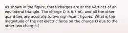 As shown in the figure, three charges are at the vertices of an equilateral triangle. The charge Q is 6.7 nC, and all the other quantities are accurate to two significant figures. What is the magnitude of the net electric force on the charge Q due to the other two charges?