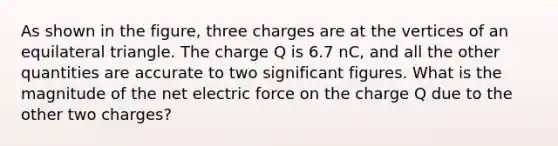 As shown in the figure, three charges are at the vertices of an equilateral triangle. The charge Q is 6.7 nC, and all the other quantities are accurate to two significant figures. What is the magnitude of the net electric force on the charge Q due to the other two charges?