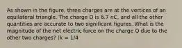 As shown in the figure, three charges are at the vertices of an equilateral triangle. The charge Q is 6.7 nC, and all the other quantities are accurate to two significant figures. What is the magnitude of the net electric force on the charge Q due to the other two charges? (k = 1/4