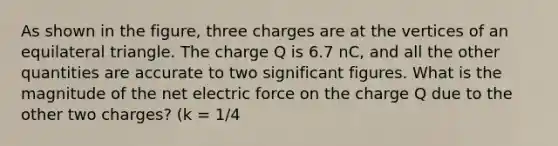 As shown in the figure, three charges are at the vertices of an equilateral triangle. The charge Q is 6.7 nC, and all the other quantities are accurate to two significant figures. What is the magnitude of the net electric force on the charge Q due to the other two charges? (k = 1/4