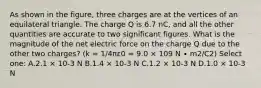 As shown in the figure, three charges are at the vertices of an equilateral triangle. The charge Q is 6.7 nC, and all the other quantities are accurate to two significant figures. What is the magnitude of the net electric force on the charge Q due to the other two charges? (k = 1/4πε0 = 9.0 × 109 N ∙ m2/C2) Select one: A.2.1 × 10-3 N B.1.4 × 10-3 N C.1.2 × 10-3 N D.1.0 × 10-3 N