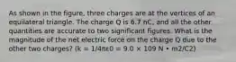 As shown in the figure, three charges are at the vertices of an equilateral triangle. The charge Q is 6.7 nC, and all the other quantities are accurate to two significant figures. What is the magnitude of the net electric force on the charge Q due to the other two charges? (k = 1/4πε0 = 9.0 × 109 N • m2/C2)