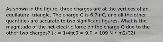 As shown in the figure, three charges are at the vertices of an equilateral triangle. The charge Q is 6.7 nC, and all the other quantities are accurate to two significant figures. What is the magnitude of the net electric force on the charge Q due to the other two charges? (k = 1/4πε0 = 9.0 × 109 N • m2/C2)