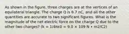 As shown in the figure, three charges are at the vertices of an equilateral triangle. The charge Q is 6.7 nC, and all the other quantities are accurate to two significant figures. What is the magnitude of the net electric force on the charge Q due to the other two charges? (k = 1/4πε0 = 9.0 × 109 N ∙ m2/C2)