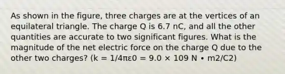 As shown in the figure, three charges are at the vertices of an equilateral triangle. The charge Q is 6.7 nC, and all the other quantities are accurate to two significant figures. What is the magnitude of the net electric force on the charge Q due to the other two charges? (k = 1/4πε0 = 9.0 × 109 N ∙ m2/C2)