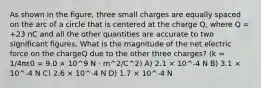 As shown in the figure, three small charges are equally spaced on the arc of a circle that is centered at the charge Q, where Q = +23 nC and all the other quantities are accurate to two significant figures. What is the magnitude of the net electric force on the chargeQ due to the other three charges? (k = 1/4πε0 = 9.0 × 10^9 N · m^2/C^2) A) 2.1 × 10^-4 N B) 3.1 × 10^-4 N C) 2.6 × 10^-4 N D) 1.7 × 10^-4 N