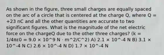 As shown in the figure, three small charges are equally spaced on the arc of a circle that is centered at the charge Q, where Q = +23 nC and all the other quantities are accurate to two significant figures. What is the magnitude of the net electric force on the chargeQ due to the other three charges? (k = 1/4πε0 = 9.0 × 10^9 N · m^2/C^2) A) 2.1 × 10^-4 N B) 3.1 × 10^-4 N C) 2.6 × 10^-4 N D) 1.7 × 10^-4 N